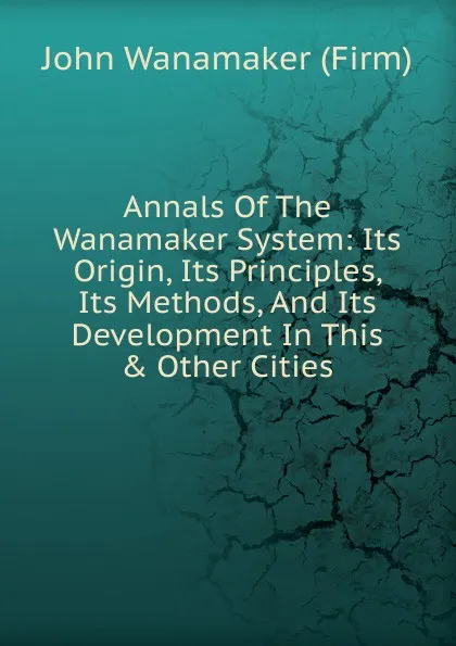 Обложка книги Annals Of The Wanamaker System: Its Origin, Its Principles, Its Methods, And Its Development In This . Other Cities., John Wanamaker