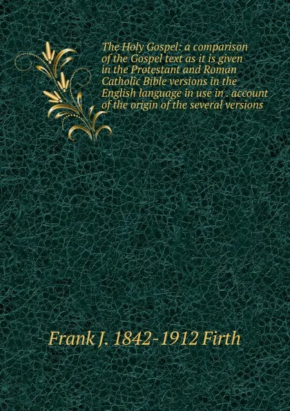 Обложка книги The Holy Gospel: a comparison of the Gospel text as it is given in the Protestant and Roman Catholic Bible versions in the English language in use in . account of the origin of the several versions, Frank J. 1842-1912 Firth