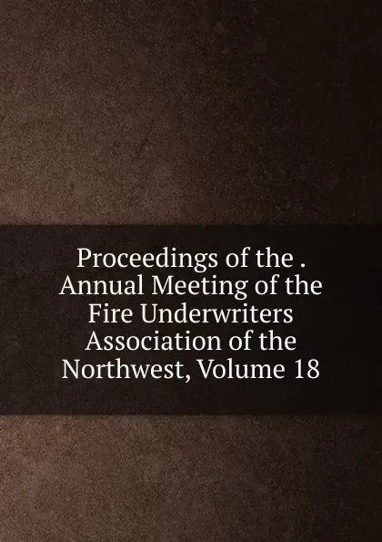 Обложка книги Proceedings of the . Annual Meeting of the Fire Underwriters Association of the Northwest, Volume 18, 