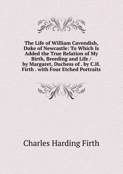 Обложка книги The Life of William Cavendish, Duke of Newcastle: To Which Is Added the True Relation of My Birth, Breeding and Life / by Margaret, Duchess of . by C.H. Firth . with Four Etched Portraits, Charles Harding Firth