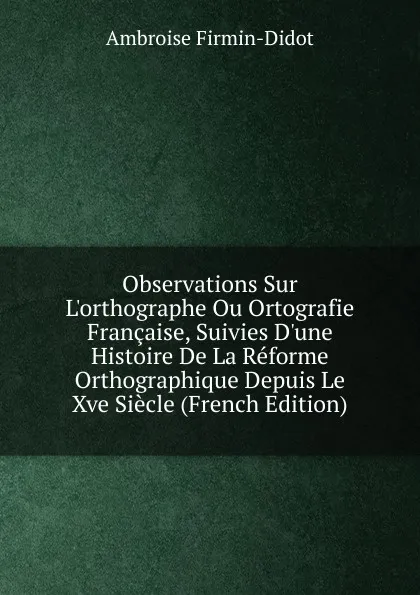 Обложка книги Observations Sur L.orthographe Ou Ortografie Francaise, Suivies D.une Histoire De La Reforme Orthographique Depuis Le Xve Siecle (French Edition), Ambroise Firmin-Didot