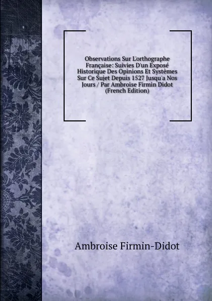 Обложка книги Observations Sur L.orthographe Francaise: Suivies D.un Expose Historique Des Opinions Et Systemes Sur Ce Sujet Depuis 1527 Jusqu.a Nos Jours / Par Ambroise Firmin Didot (French Edition), Ambroise Firmin-Didot