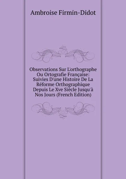 Обложка книги Observations Sur L.orthographe Ou Ortografie Francaise: Suivies D.une Histoire De La Reforme Orthographique Depuis Le Xve Siecle Jusqu.a Nos Jours (French Edition), Ambroise Firmin-Didot