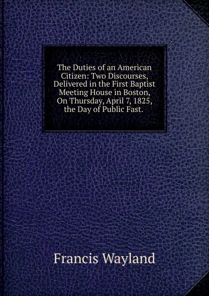 Обложка книги The Duties of an American Citizen: Two Discourses, Delivered in the First Baptist Meeting House in Boston, On Thursday, April 7, 1825, the Day of Public Fast. ., Francis Wayland
