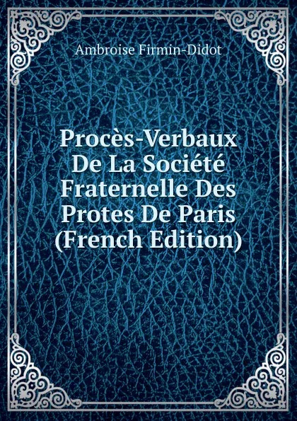 Обложка книги Proces-Verbaux De La Societe Fraternelle Des Protes De Paris (French Edition), Ambroise Firmin-Didot