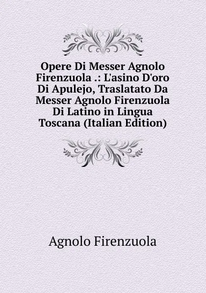 Обложка книги Opere Di Messer Agnolo Firenzuola .: L.asino D.oro Di Apulejo, Traslatato Da Messer Agnolo Firenzuola Di Latino in Lingua Toscana (Italian Edition), Agnolo Firenzuola