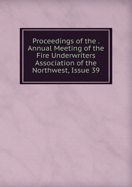 Обложка книги Proceedings of the . Annual Meeting of the Fire Underwriters Association of the Northwest, Issue 39, 