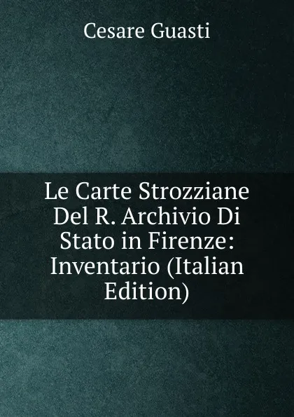 Обложка книги Le Carte Strozziane Del R. Archivio Di Stato in Firenze: Inventario (Italian Edition), Cesare Guasti