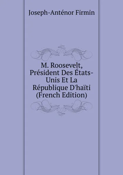 Обложка книги M. Roosevelt, President Des Etats-Unis Et La Republique D.haiti (French Edition), Joseph-Anténor Firmin