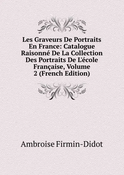 Обложка книги Les Graveurs De Portraits En France: Catalogue Raisonne De La Collection Des Portraits De L.ecole Francaise, Volume 2 (French Edition), Ambroise Firmin-Didot
