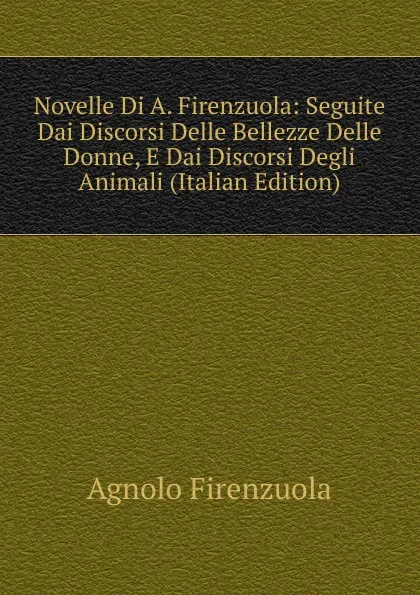 Обложка книги Novelle Di A. Firenzuola: Seguite Dai Discorsi Delle Bellezze Delle Donne, E Dai Discorsi Degli Animali (Italian Edition), Agnolo Firenzuola