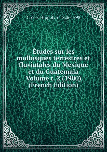 Обложка книги Etudes sur les mollusques terrestres et fluviatales du Mexique et du Guatemala Volume t. 2 (1900) (French Edition), Crosse Hippolyte 1826-1898