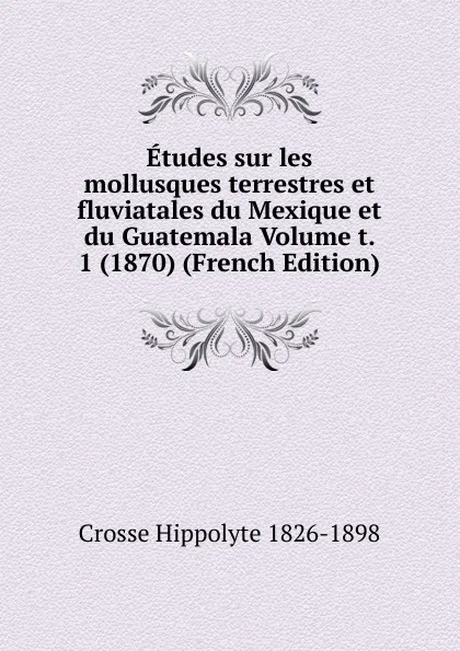 Обложка книги Etudes sur les mollusques terrestres et fluviatales du Mexique et du Guatemala Volume t. 1 (1870) (French Edition), Crosse Hippolyte 1826-1898