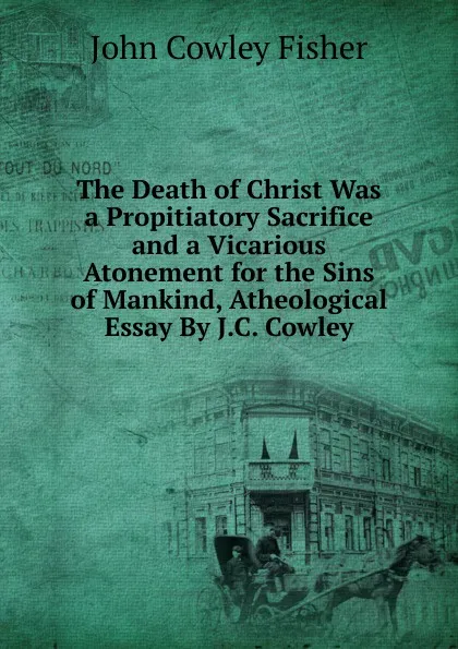 Обложка книги The Death of Christ Was a Propitiatory Sacrifice and a Vicarious Atonement for the Sins of Mankind, Atheological Essay By J.C. Cowley., John Cowley Fisher