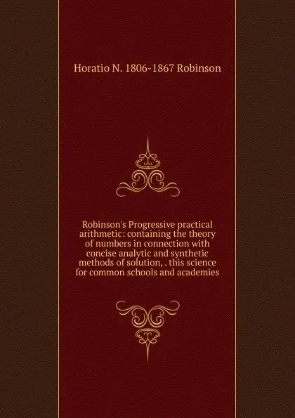 Обложка книги Robinson.s Progressive practical arithmetic: containing the theory of numbers in connection with concise analytic and synthetic methods of solution, . this science for common schools and academies, Horatio N. Robinson