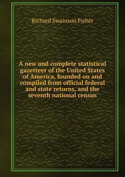 Обложка книги A new and complete statistical gazetteer of the United States of America, founded on and compiled from official federal and state returns, and the seventh national census, Richard Swainson Fisher