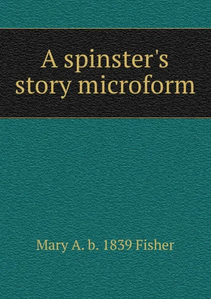 Обложка книги A spinster.s story microform, Mary A. b. 1839 Fisher