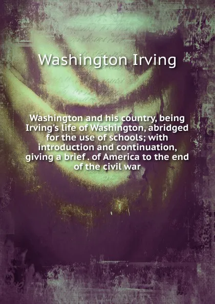 Обложка книги Washington and his country, being Irving.s life of Washington, abridged for the use of schools; with introduction and continuation, giving a brief . of America to the end of the civil war, Washington Irving