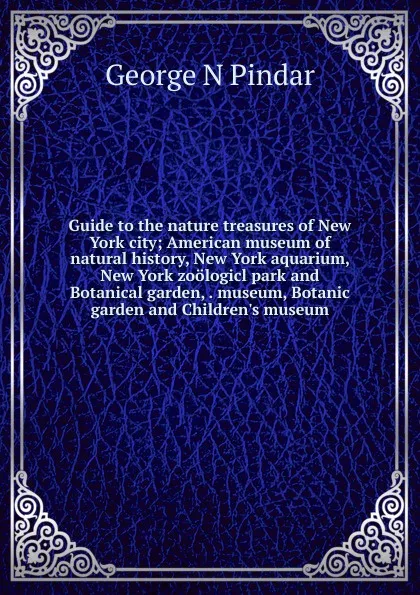 Обложка книги Guide to the nature treasures of New York city; American museum of natural history, New York aquarium, New York zoologicl park and Botanical garden, . museum, Botanic garden and Children.s museum, George N Pindar