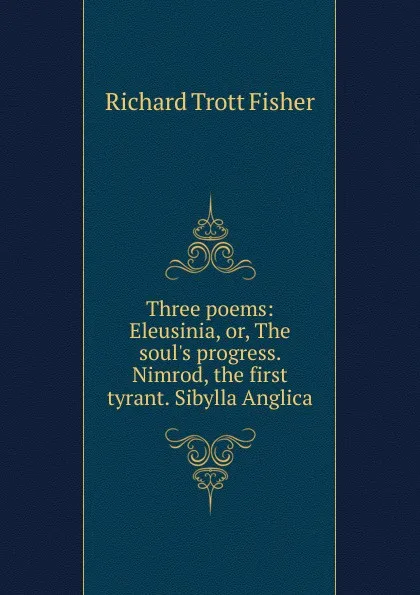 Обложка книги Three poems: Eleusinia, or, The soul.s progress. Nimrod, the first tyrant. Sibylla Anglica, Richard Trott Fisher