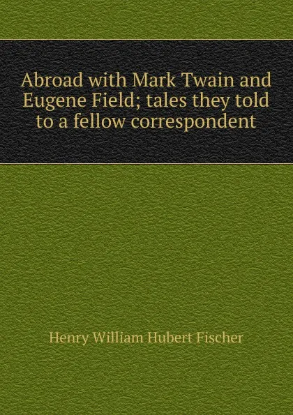 Обложка книги Abroad with Mark Twain and Eugene Field; tales they told to a fellow correspondent, Henry William Hubert Fischer