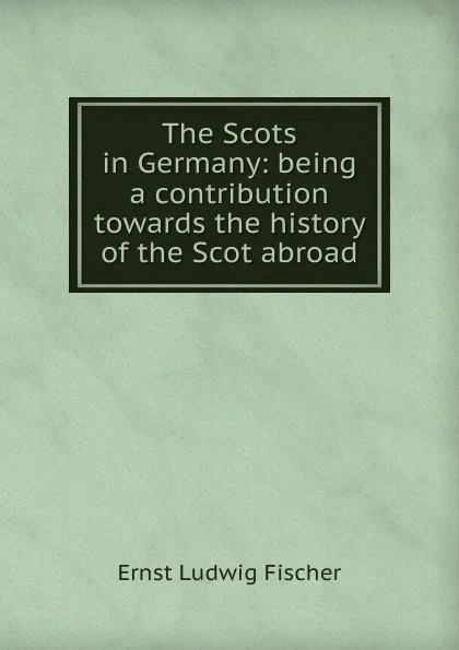 Обложка книги The Scots in Germany: being a contribution towards the history of the Scot abroad, Ernst Ludwig Fischer