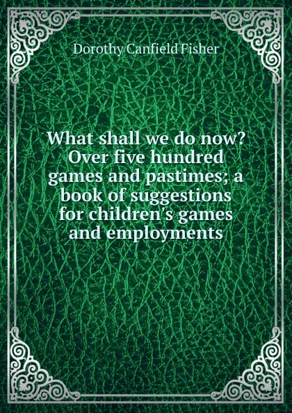 Обложка книги What shall we do now. Over five hundred games and pastimes; a book of suggestions for children.s games and employments, Fisher Dorothy Canfield