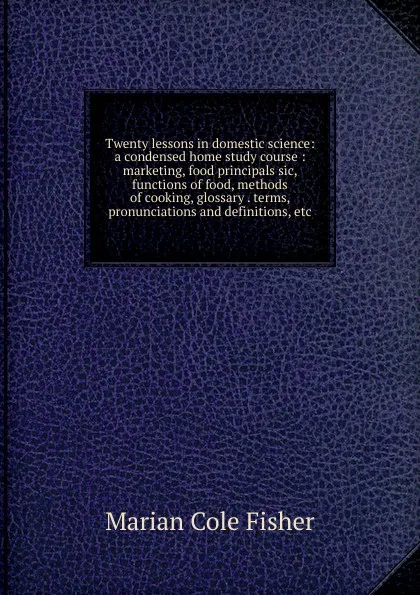 Обложка книги Twenty lessons in domestic science: a condensed home study course : marketing, food principals sic, functions of food, methods of cooking, glossary . terms, pronunciations and definitions, etc., Marian Cole Fisher