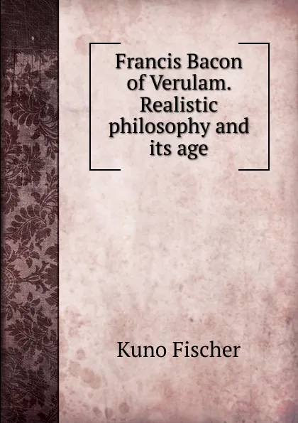 Обложка книги Francis Bacon of Verulam. Realistic philosophy and its age, Куно Фишер