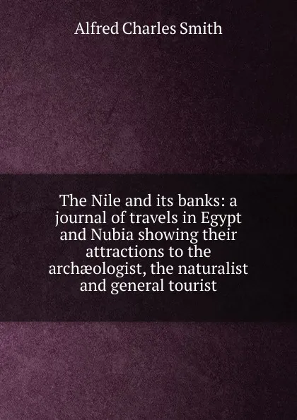 Обложка книги The Nile and its banks: a journal of travels in Egypt and Nubia showing their attractions to the archaeologist, the naturalist and general tourist, Alfred Charles Smith