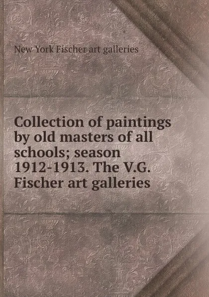 Обложка книги Collection of paintings by old masters of all schools; season 1912-1913. The V.G. Fischer art galleries, New York Fischer art galleries