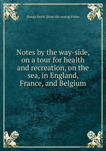 Обложка книги Notes by the way-side, on a tour for health and recreation, on the sea, in England, France, and Belgium, George Smith. [from old catalog] Fisher