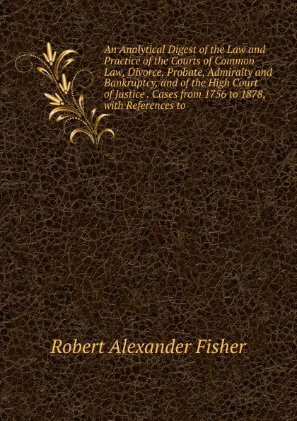 Обложка книги An Analytical Digest of the Law and Practice of the Courts of Common Law, Divorce, Probate, Admiralty and Bankruptcy, and of the High Court of Justice . Cases from 1756 to 1878, with References to, Robert Alexander Fisher