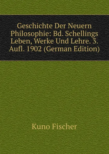 Обложка книги Geschichte Der Neuern Philosophie: Bd. Schellings Leben, Werke Und Lehre. 3. Aufl. 1902 (German Edition), Куно Фишер