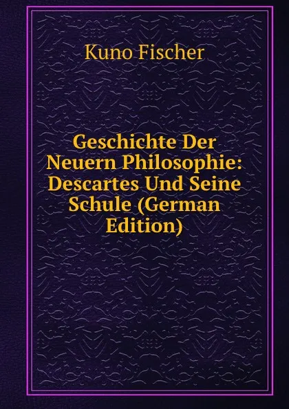 Обложка книги Geschichte Der Neuern Philosophie: Descartes Und Seine Schule (German Edition), Куно Фишер