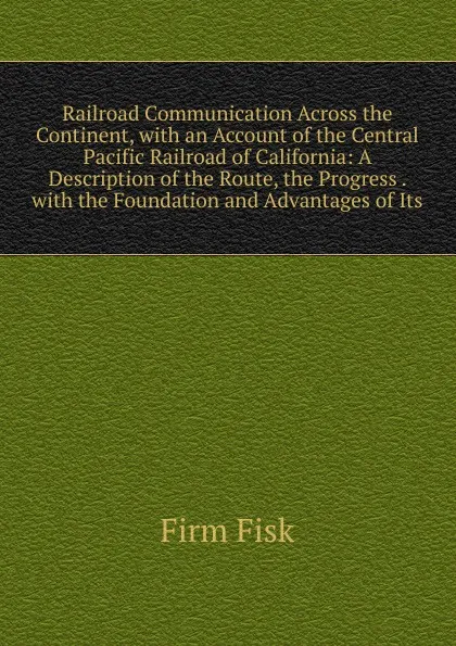 Обложка книги Railroad Communication Across the Continent, with an Account of the Central Pacific Railroad of California: A Description of the Route, the Progress . with the Foundation and Advantages of Its, Firm Fisk