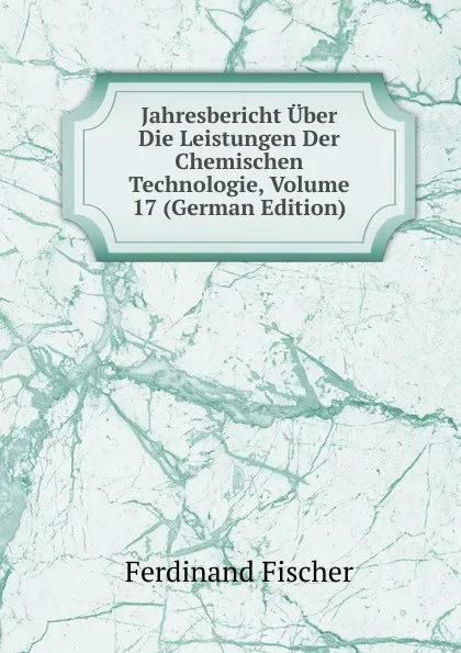 Обложка книги Jahresbericht Uber Die Leistungen Der Chemischen Technologie, Volume 17 (German Edition), Ferdinand Fischer