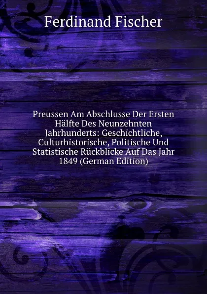 Обложка книги Preussen Am Abschlusse Der Ersten Halfte Des Neunzehnten Jahrhunderts: Geschichtliche, Culturhistorische, Politische Und Statistische Ruckblicke Auf Das Jahr 1849 (German Edition), Ferdinand Fischer