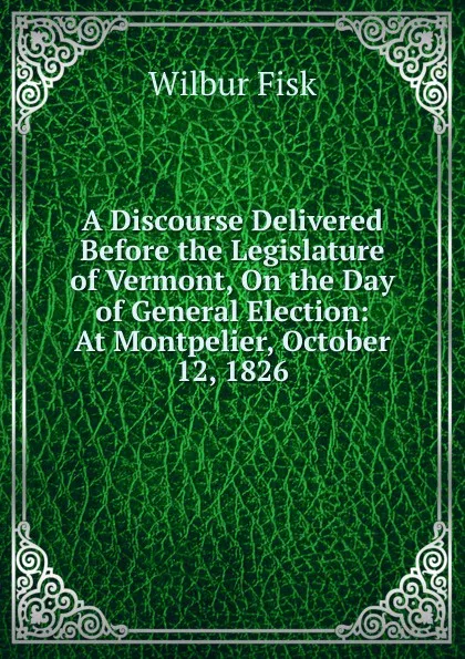 Обложка книги A Discourse Delivered Before the Legislature of Vermont, On the Day of General Election: At Montpelier, October 12, 1826, Wilbur Fisk