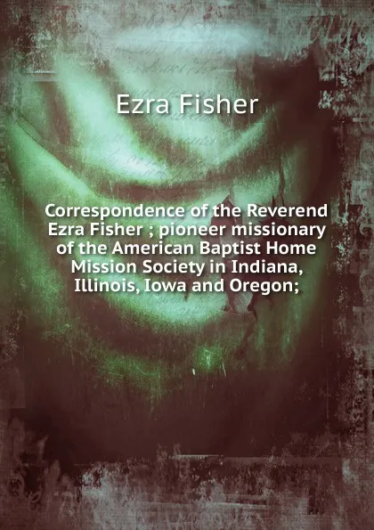 Обложка книги Correspondence of the Reverend Ezra Fisher ; pioneer missionary of the American Baptist Home Mission Society in Indiana, Illinois, Iowa and Oregon;, Ezra Fisher