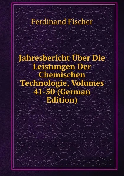 Обложка книги Jahresbericht Uber Die Leistungen Der Chemischen Technologie, Volumes 41-50 (German Edition), Ferdinand Fischer