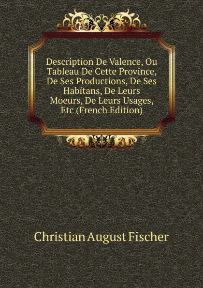 Обложка книги Description De Valence, Ou Tableau De Cette Province, De Ses Productions, De Ses Habitans, De Leurs Moeurs, De Leurs Usages, Etc (French Edition), Christian August Fischer