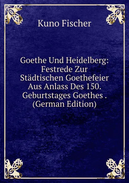 Обложка книги Goethe Und Heidelberg: Festrede Zur Stadtischen Goethefeier Aus Anlass Des 150. Geburtstages Goethes . (German Edition), Куно Фишер