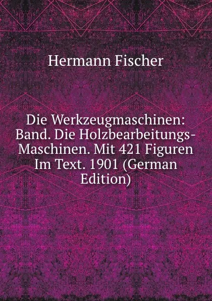 Обложка книги Die Werkzeugmaschinen: Band. Die Holzbearbeitungs-Maschinen. Mit 421 Figuren Im Text. 1901 (German Edition), Hermann Fischer