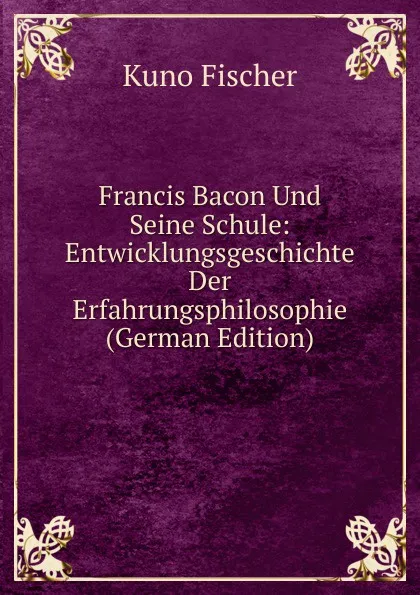 Обложка книги Francis Bacon Und Seine Schule: Entwicklungsgeschichte Der Erfahrungsphilosophie (German Edition), Куно Фишер