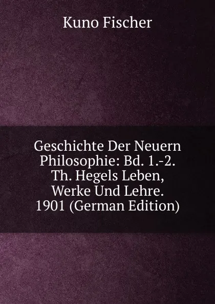 Обложка книги Geschichte Der Neuern Philosophie: Bd. 1.-2. Th. Hegels Leben, Werke Und Lehre. 1901 (German Edition), Куно Фишер