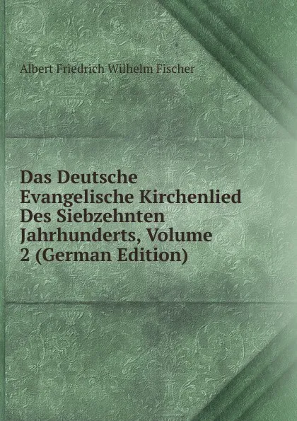 Обложка книги Das Deutsche Evangelische Kirchenlied Des Siebzehnten Jahrhunderts, Volume 2 (German Edition), Albert Friedrich Wilhelm Fischer