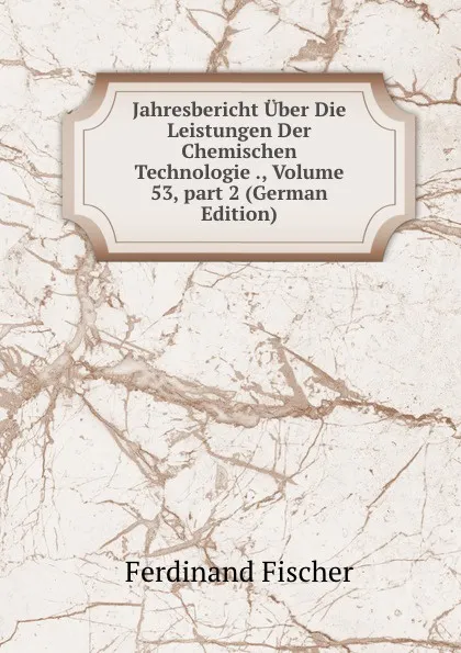 Обложка книги Jahresbericht Uber Die Leistungen Der Chemischen Technologie ., Volume 53,.part 2 (German Edition), Ferdinand Fischer