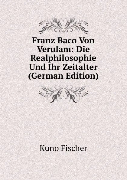 Обложка книги Franz Baco Von Verulam: Die Realphilosophie Und Ihr Zeitalter (German Edition), Куно Фишер