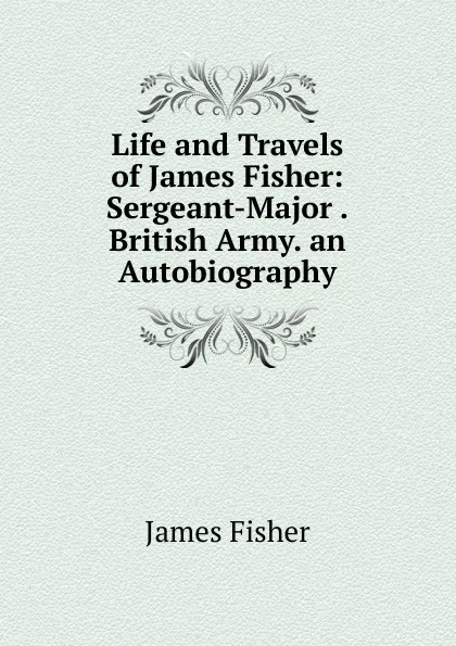 Обложка книги Life and Travels of James Fisher: Sergeant-Major .British Army. an Autobiography, James Fisher